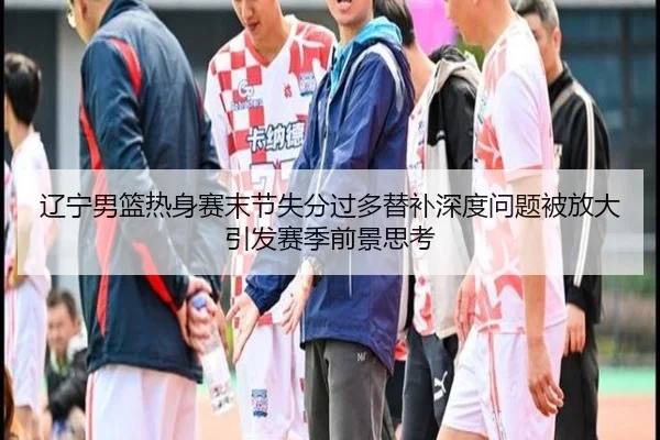 辽宁男篮热身赛末节失分过多替补深度问题被放大引发赛季前景思考 - beats365