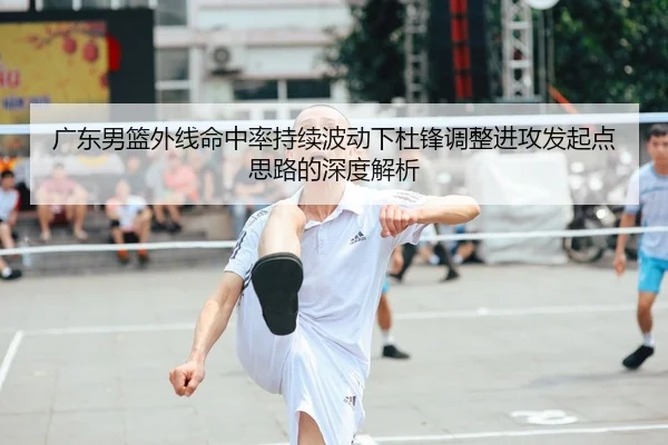 广东男篮外线命中率持续波动下杜锋调整进攻发起点思路的深度解析 - beats365