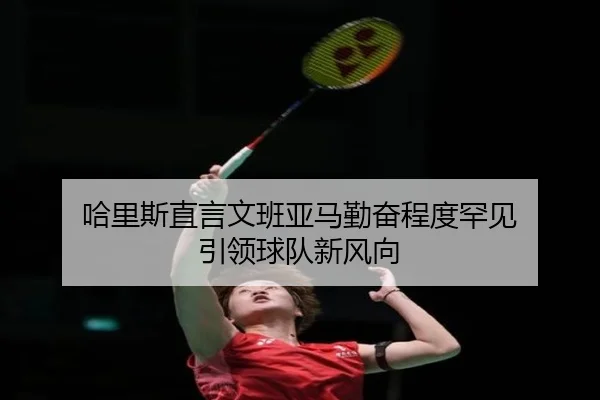哈里斯直言文班亚马勤奋程度罕见 引领球队新风向 - beats365